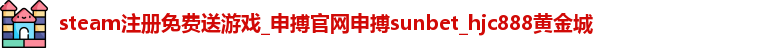 steam注册免费送游戏_申搏官网申搏sunbet_hjc888黄金城